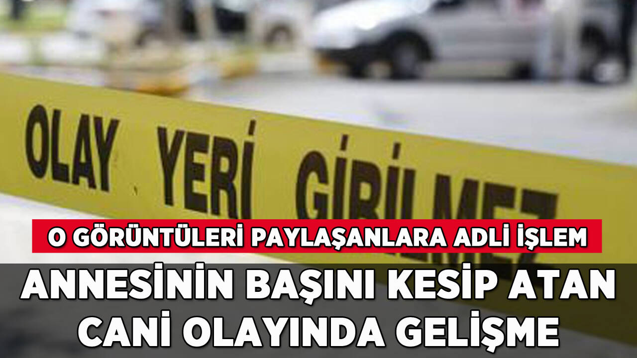 Annesinin başını kesip atan cani olayı: Görüntüleri paylaşanlara adli işlem