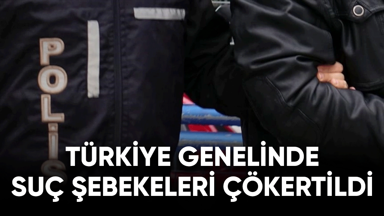 Türkiye genelinde organize suç şebekeleri çökertildi