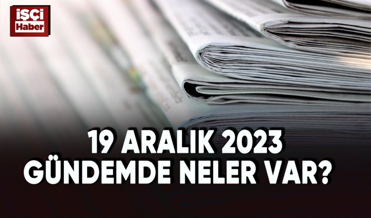 19 Aralık 2023 Gündemde neler var?