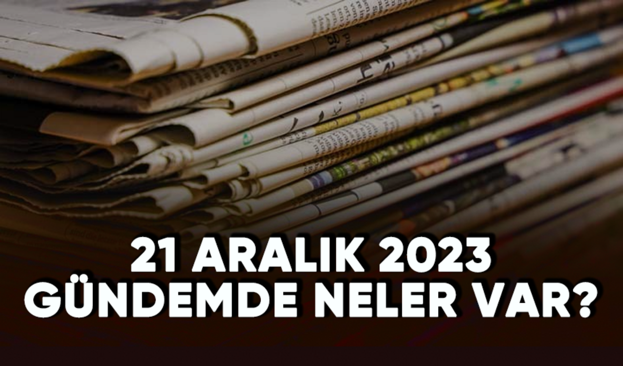 21 Aralık 2023 Gündemde neler var?