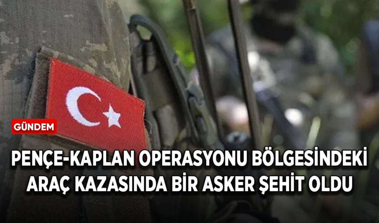 Pençe-Kaplan Operasyonu bölgesindeki araç kazasında bir asker şehit oldu