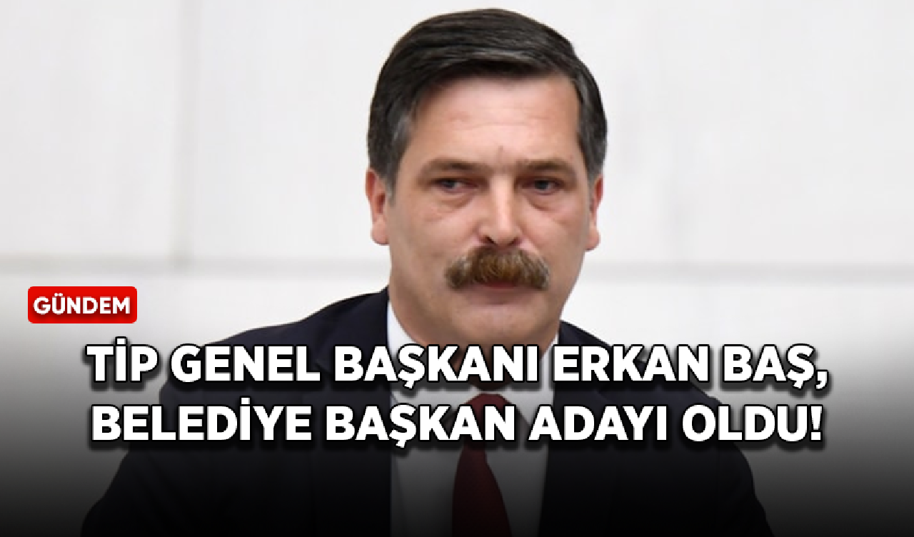 TİP Genel Başkanı Erkan Baş, belediye başkan adayı oldu!