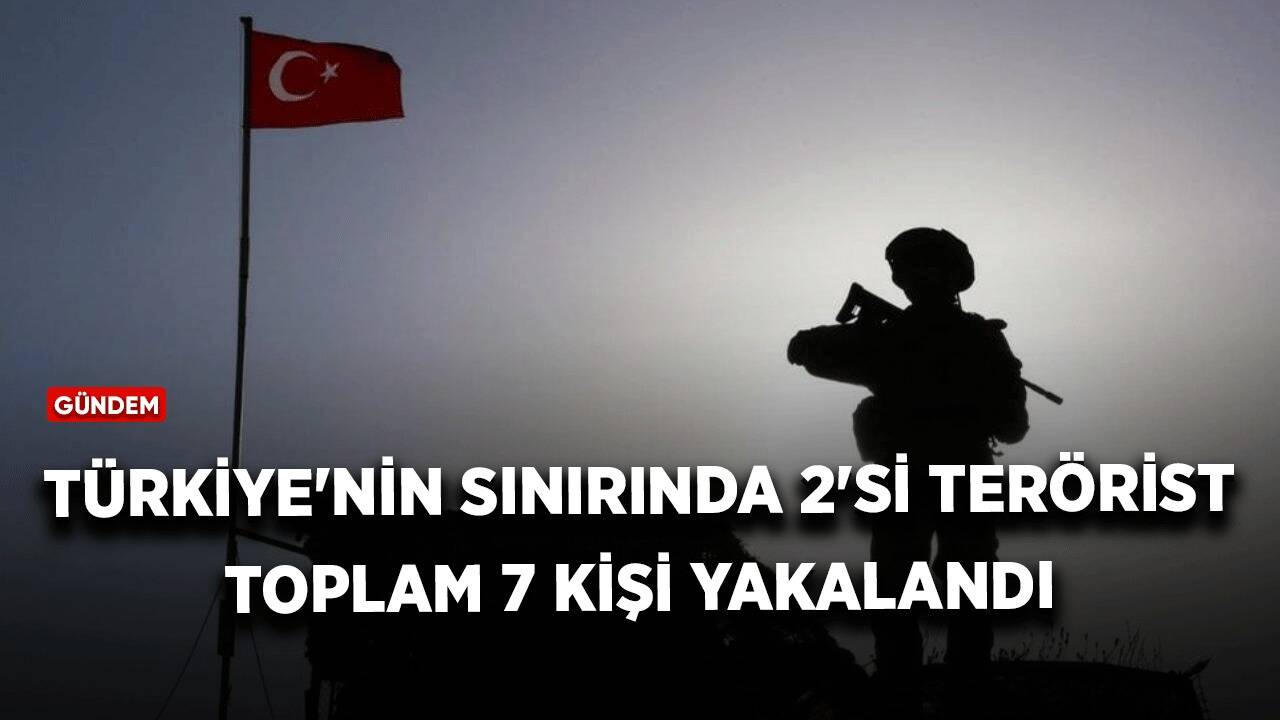 Türkiye'nin sınırında 2'si terörist toplam 7 kişi yakalandı