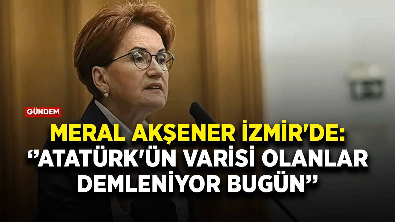 Meral Akşener İzmir'de: Atatürk'ün varisi olanlar demleniyor bugün