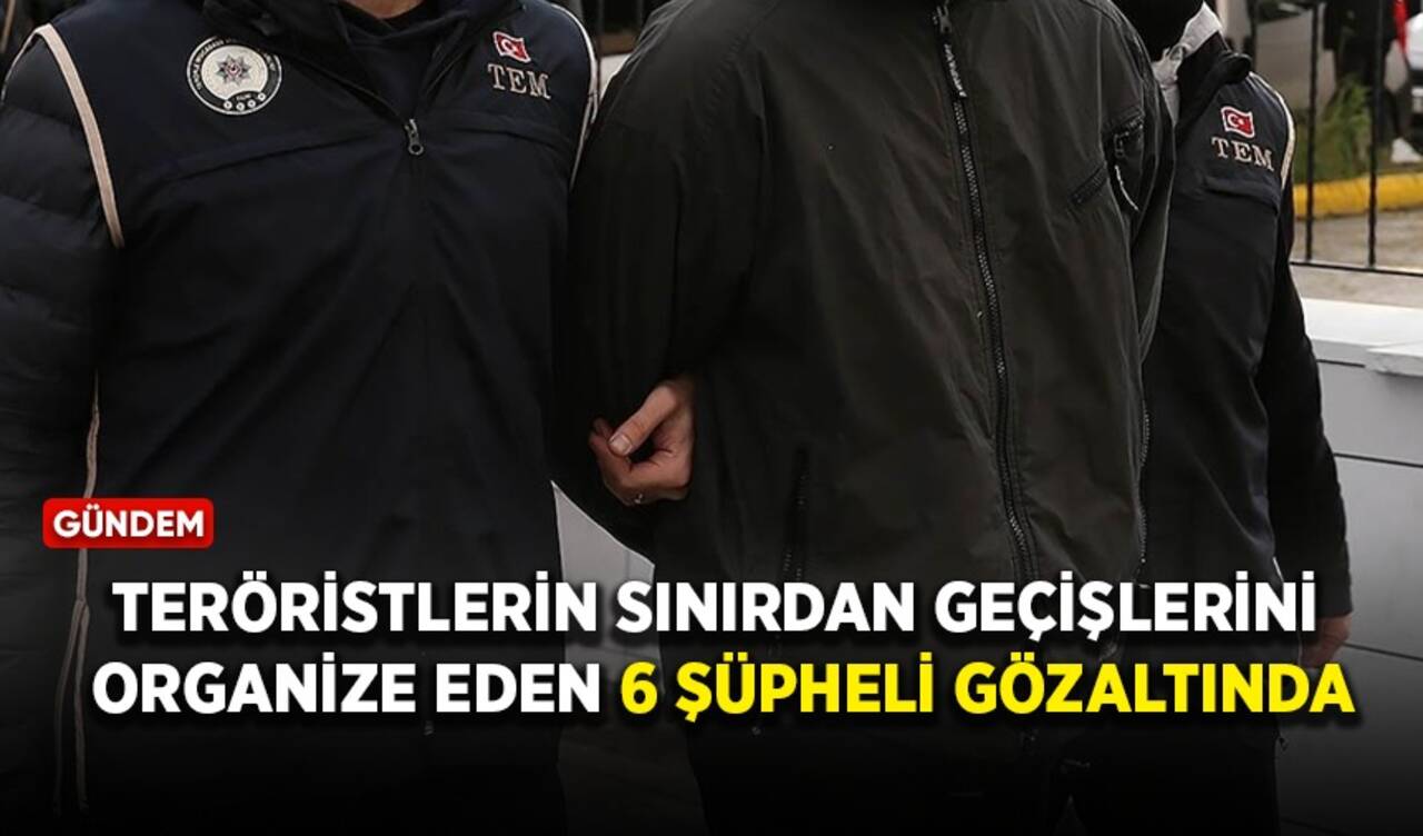 Teröristlerin sınırdan geçişlerini organize eden 6 şüpheli gözaltında