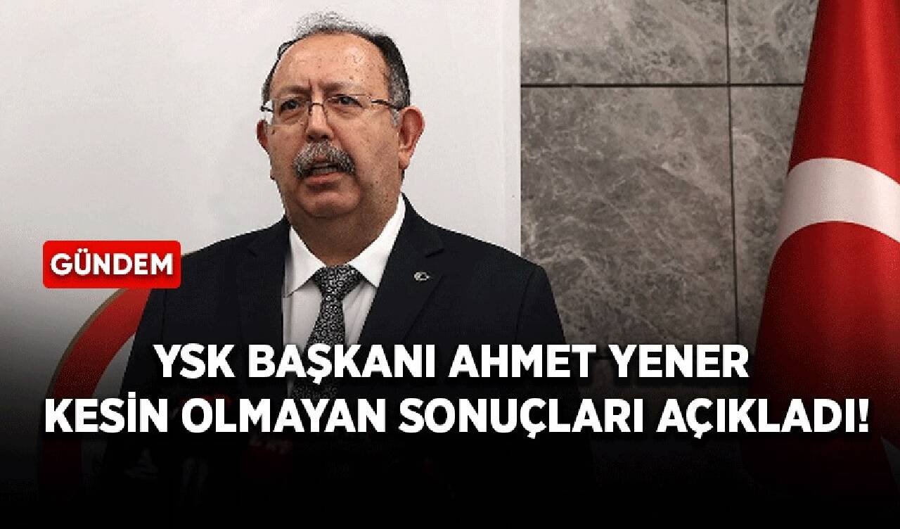 YSK Başkanı Ahmet Yener kesin olmayan sonuçları açıkladı!