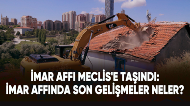 İmar affı Meclis'e taşındı: İmar affında son gelişmeler neler?