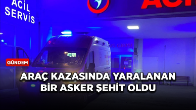 Araç kazasında yaralanan bir asker şehit oldu