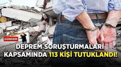 Deprem soruşturmaları kapsamında 113 kişi tutuklandı!