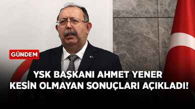 YSK Başkanı Ahmet Yener kesin olmayan sonuçları açıkladı!