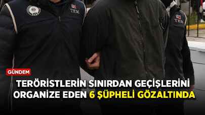 Teröristlerin sınırdan geçişlerini organize eden 6 şüpheli gözaltında